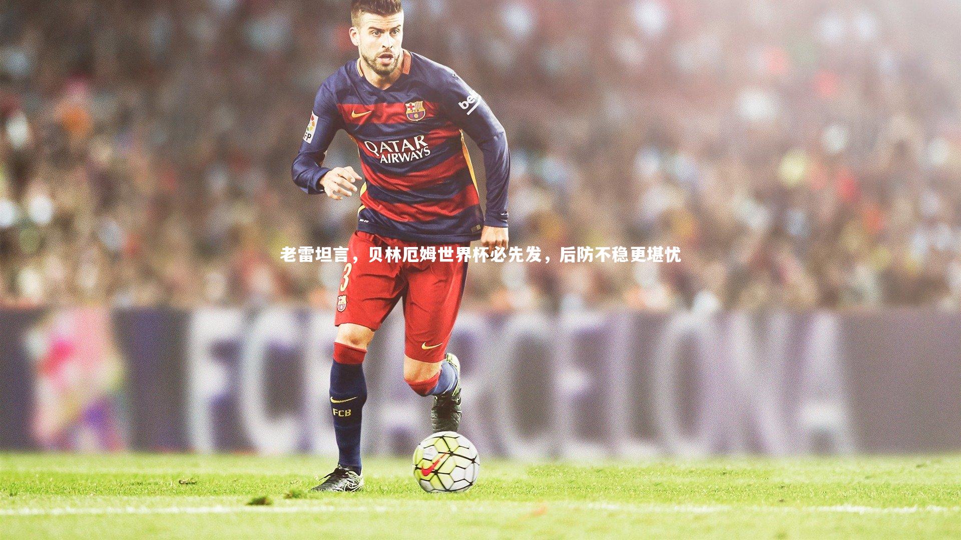 开云体育平台-老雷坦言，贝林厄姆世界杯必先发，后防不稳更堪忧