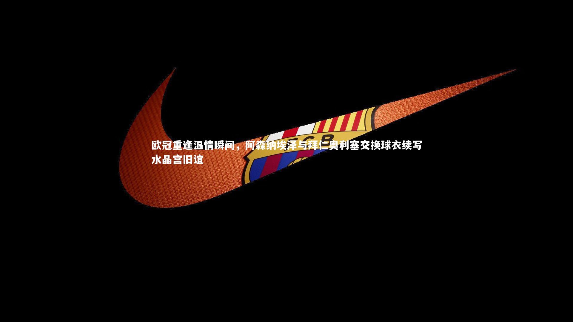 开云体育平台-欧冠重逢温情瞬间，阿森纳埃泽与拜仁奥利塞交换球衣续写水晶宫旧谊